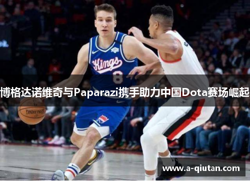 博格达诺维奇与Paparazi携手助力中国Dota赛场崛起